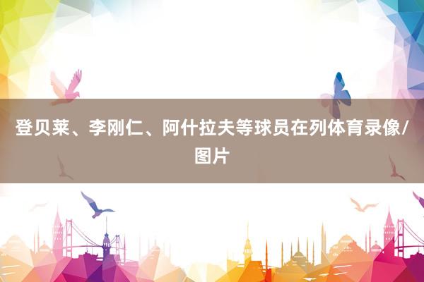登贝莱、李刚仁、阿什拉夫等球员在列体育录像/图片