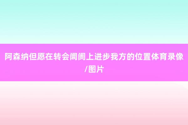 阿森纳但愿在转会阛阓上进步我方的位置体育录像/图片