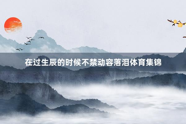 在过生辰的时候不禁动容落泪体育集锦