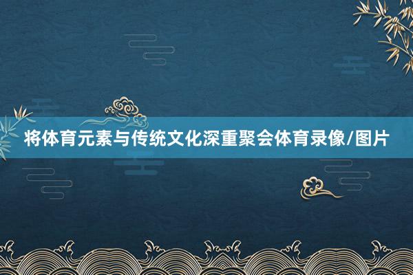 将体育元素与传统文化深重聚会体育录像/图片