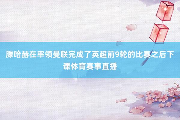 滕哈赫在率领曼联完成了英超前9轮的比赛之后下课体育赛事直播