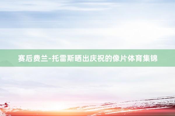 赛后费兰-托雷斯晒出庆祝的像片体育集锦