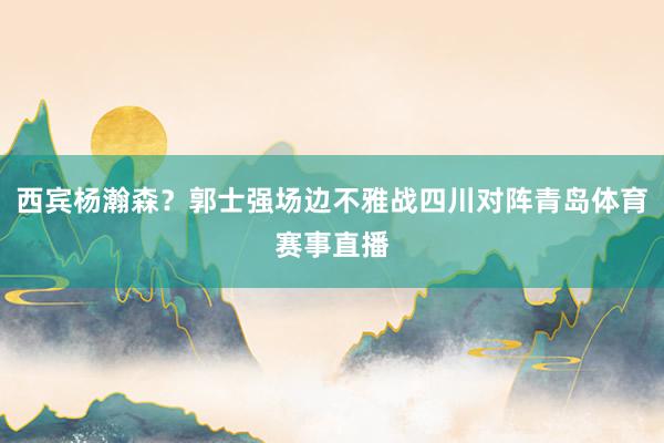 西宾杨瀚森？郭士强场边不雅战四川对阵青岛体育赛事直播