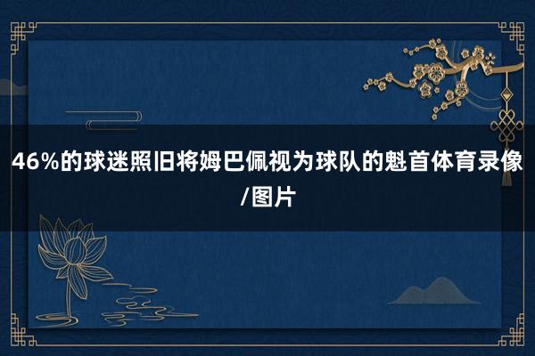 46%的球迷照旧将姆巴佩视为球队的魁首体育录像/图片