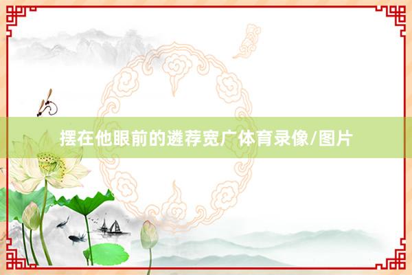 摆在他眼前的遴荐宽广体育录像/图片