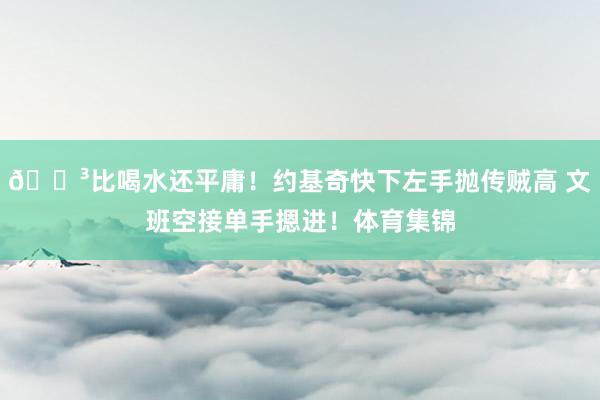 😳比喝水还平庸！约基奇快下左手抛传贼高 文班空接单手摁进！体育集锦