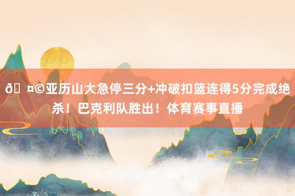 🤩亚历山大急停三分+冲破扣篮连得5分完成绝杀！巴克利队胜出！体育赛事直播