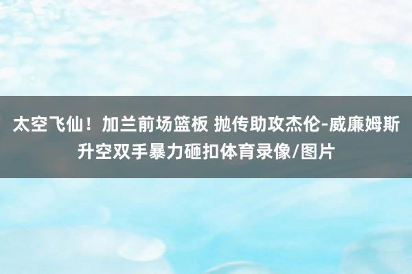太空飞仙！加兰前场篮板 抛传助攻杰伦-威廉姆斯升空双手暴力砸扣体育录像/图片