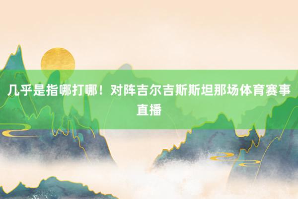 几乎是指哪打哪！对阵吉尔吉斯斯坦那场体育赛事直播