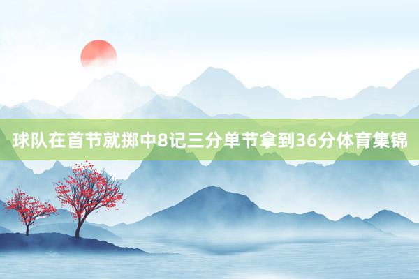 球队在首节就掷中8记三分单节拿到36分体育集锦