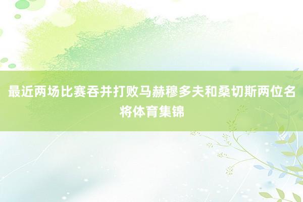 最近两场比赛吞并打败马赫穆多夫和桑切斯两位名将体育集锦