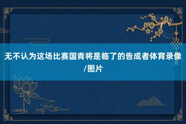 无不认为这场比赛国青将是临了的告成者体育录像/图片