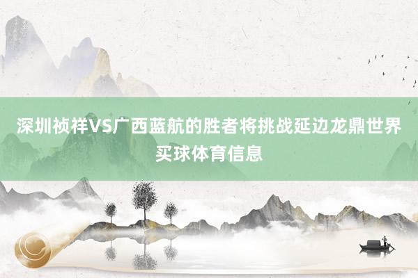 深圳祯祥VS广西蓝航的胜者将挑战延边龙鼎世界买球体育信息