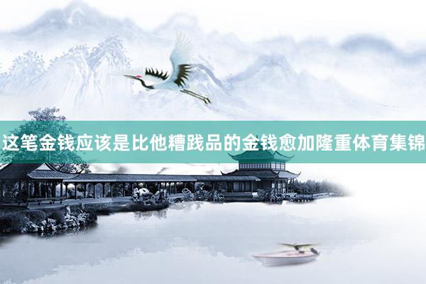 这笔金钱应该是比他糟践品的金钱愈加隆重体育集锦