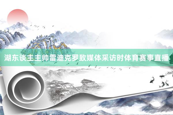 湖东谈主主帅雷迪克罗致媒体采访时体育赛事直播
