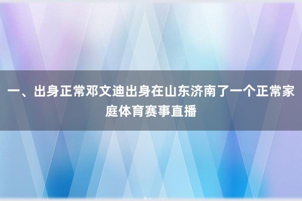 一、出身正常邓文迪出身在山东济南了一个正常家庭体育赛事直播