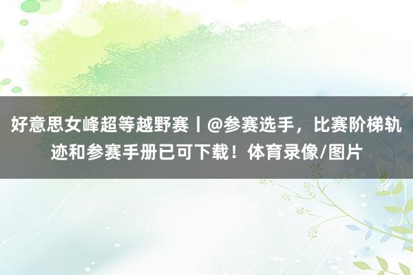 好意思女峰超等越野赛丨@参赛选手，比赛阶梯轨迹和参赛手册已可下载！体育录像/图片