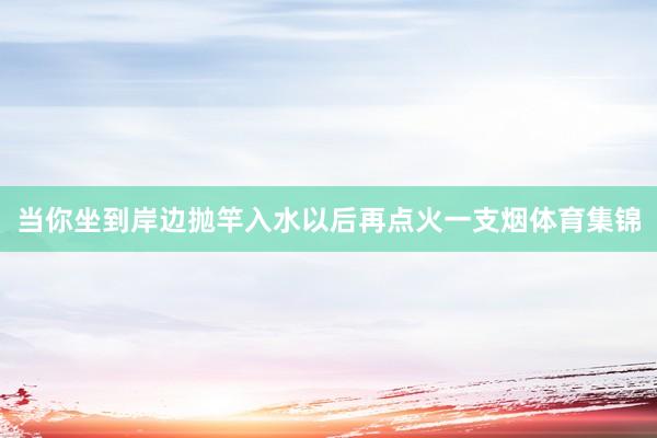 当你坐到岸边抛竿入水以后再点火一支烟体育集锦