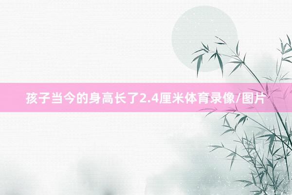孩子当今的身高长了2.4厘米体育录像/图片