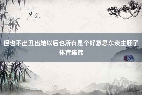 但也不出丑出她以后也所有是个好意思东谈主胚子体育集锦
