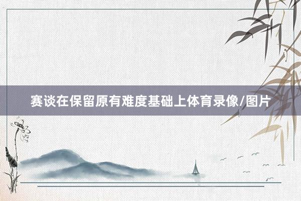 赛谈在保留原有难度基础上体育录像/图片