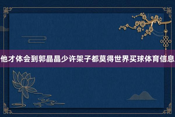 他才体会到郭晶晶少许架子都莫得世界买球体育信息