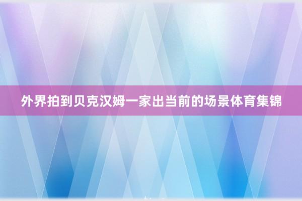 外界拍到贝克汉姆一家出当前的场景体育集锦