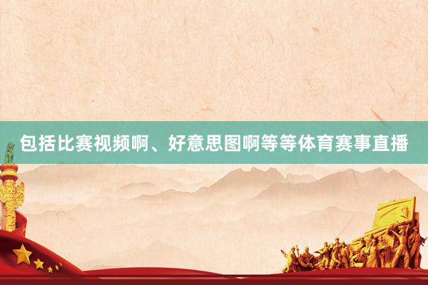 包括比赛视频啊、好意思图啊等等体育赛事直播
