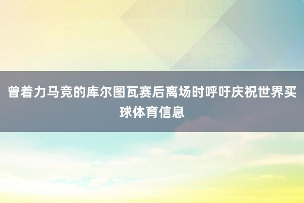 曾着力马竞的库尔图瓦赛后离场时呼吁庆祝世界买球体育信息