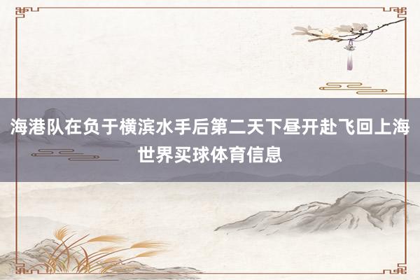 海港队在负于横滨水手后第二天下昼开赴飞回上海世界买球体育信息