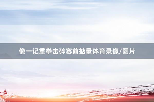 像一记重拳击碎赛前掂量体育录像/图片