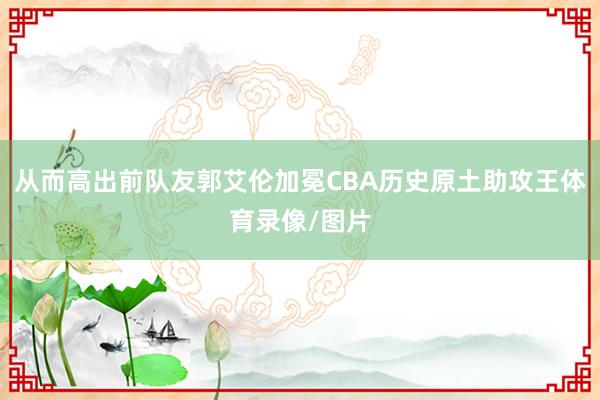 从而高出前队友郭艾伦加冕CBA历史原土助攻王体育录像/图片