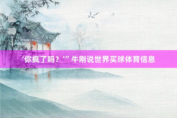 ‘你疯了吗？’”牛刚说世界买球体育信息