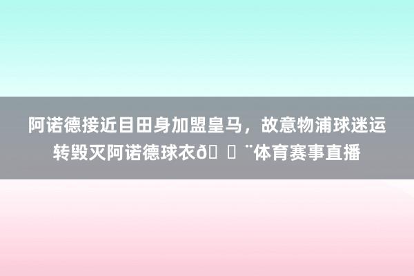 阿诺德接近目田身加盟皇马，故意物浦球迷运转毁灭阿诺德球衣😨体育赛事直播