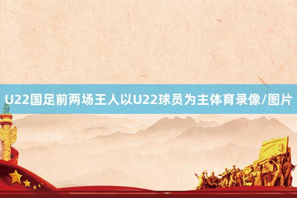 U22国足前两场王人以U22球员为主体育录像/图片