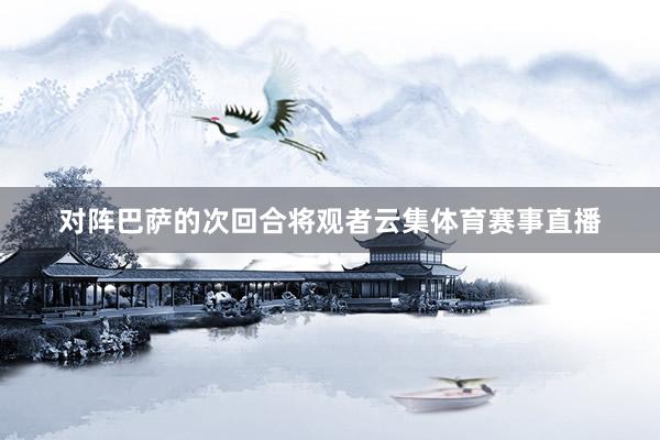 对阵巴萨的次回合将观者云集体育赛事直播