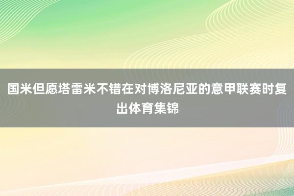 国米但愿塔雷米不错在对博洛尼亚的意甲联赛时复出体育集锦