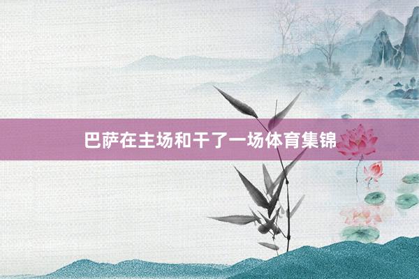 巴萨在主场和干了一场体育集锦