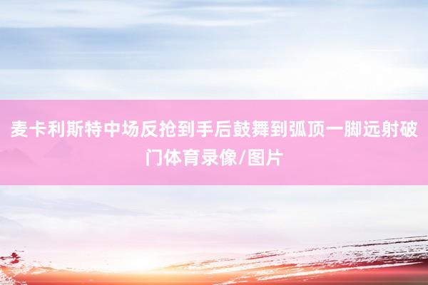 麦卡利斯特中场反抢到手后鼓舞到弧顶一脚远射破门体育录像/图片