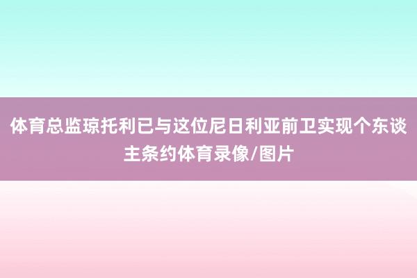 体育总监琼托利已与这位尼日利亚前卫实现个东谈主条约体育录像/图片