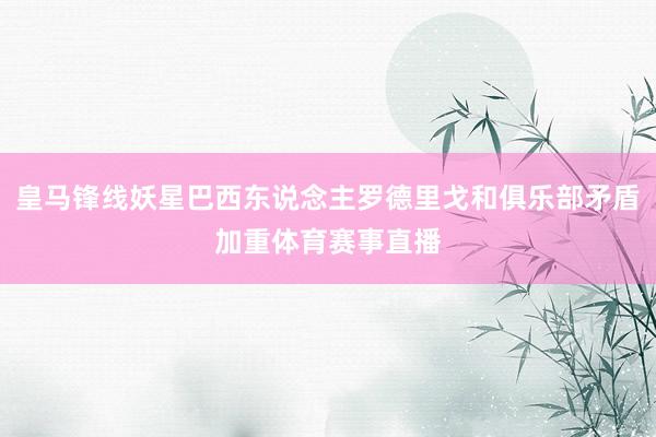 皇马锋线妖星巴西东说念主罗德里戈和俱乐部矛盾加重体育赛事直播