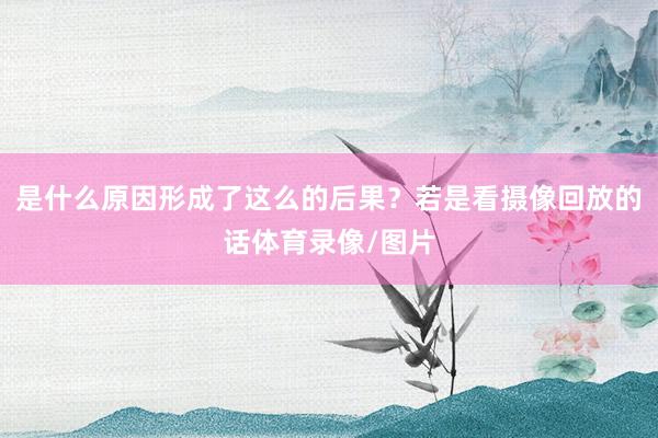 是什么原因形成了这么的后果？若是看摄像回放的话体育录像/图片