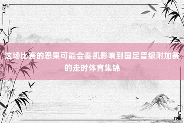 这场比赛的恶果可能会奏凯影响到国足晋级附加赛的走时体育集锦