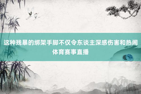 这种残暴的绑架手脚不仅令东谈主深感伤害和热闹体育赛事直播