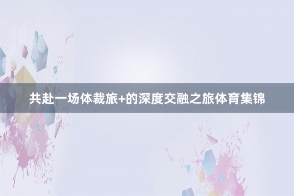共赴一场体裁旅+的深度交融之旅体育集锦