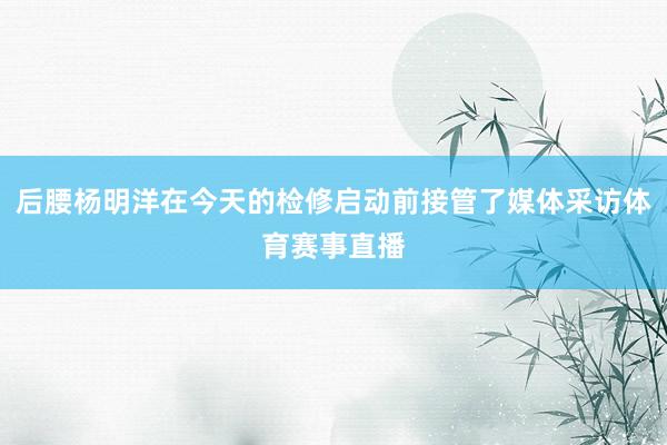 后腰杨明洋在今天的检修启动前接管了媒体采访体育赛事直播