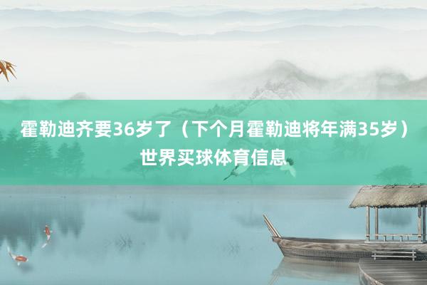 霍勒迪齐要36岁了（下个月霍勒迪将年满35岁）世界买球体育信息