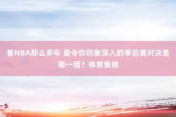 看NBA那么多年 最令你印象深入的季后赛对决是哪一组？体育集锦