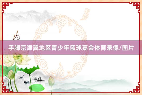 手脚京津冀地区青少年篮球嘉会体育录像/图片