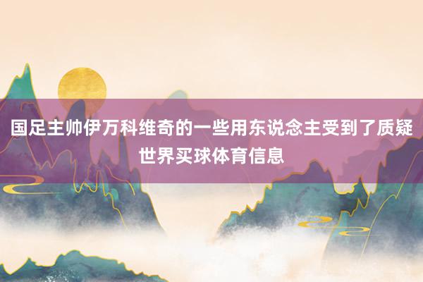 国足主帅伊万科维奇的一些用东说念主受到了质疑世界买球体育信息